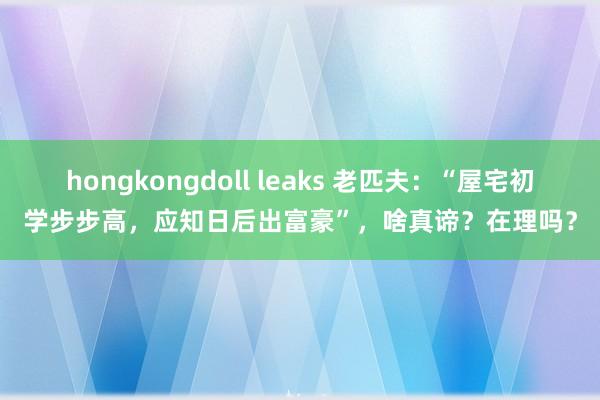 hongkongdoll leaks 老匹夫：“屋宅初学步步高，应知日后出富豪”，啥真谛？在理吗？