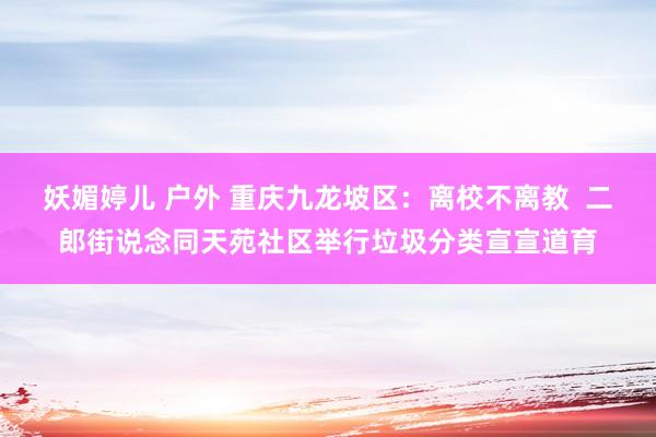 妖媚婷儿 户外 重庆九龙坡区：离校不离教  二郎街说念同天苑社区举行垃圾分类宣宣道育