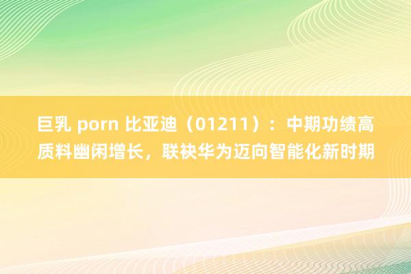 巨乳 porn 比亚迪（01211）：中期功绩高质料幽闲增长，联袂华为迈向智能化新时期