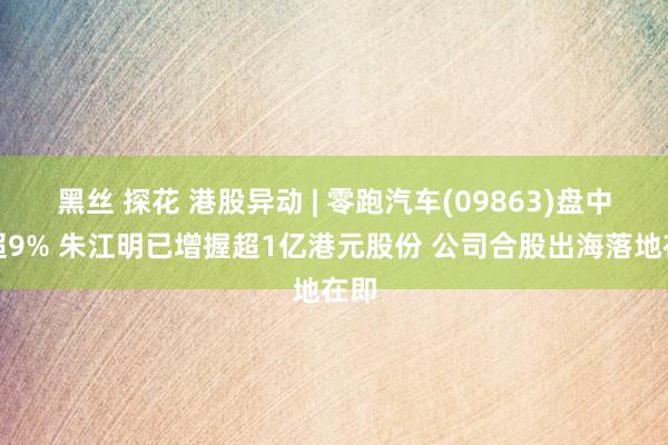 黑丝 探花 港股异动 | 零跑汽车(09863)盘中涨超9% 朱江明已增握超1亿港元股份 公司合股出海落地在即