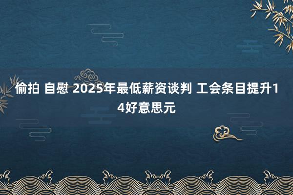 偷拍 自慰 2025年最低薪资谈判 工会条目提升14好意思元