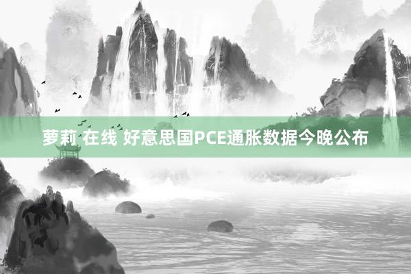 萝莉 在线 好意思国PCE通胀数据今晚公布