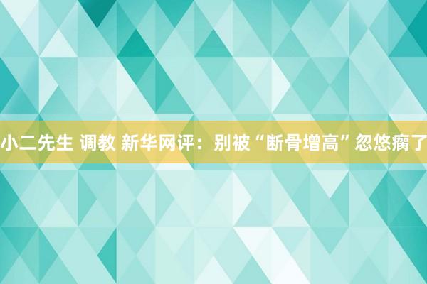 小二先生 调教 新华网评：别被“断骨增高”忽悠瘸了