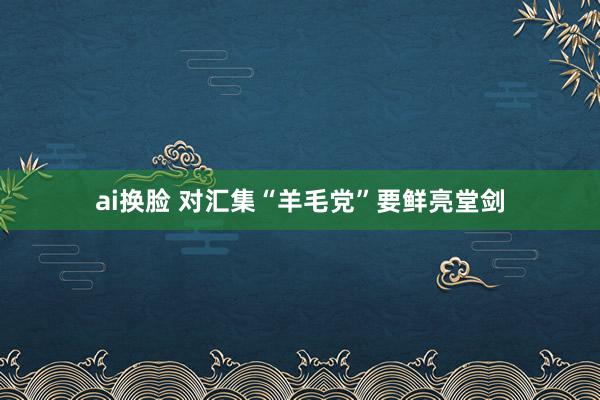 ai换脸 对汇集“羊毛党”要鲜亮堂剑