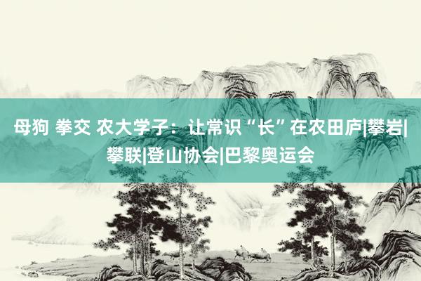 母狗 拳交 农大学子：让常识“长”在农田庐|攀岩|攀联|登山协会|巴黎奥运会