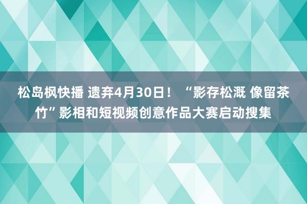 松岛枫快播 遗弃4月30日！ “影存松溉 像留茶竹”影相和短视频创意作品大赛启动搜集