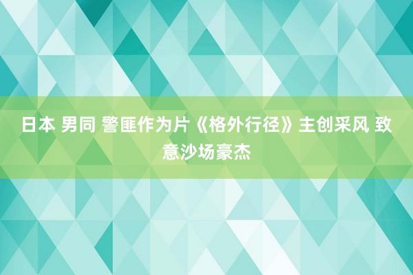 日本 男同 警匪作为片《格外行径》主创采风 致意沙场豪杰