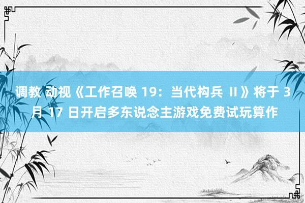 调教 动视《工作召唤 19：当代构兵 Ⅱ》将于 3 月 17 日开启多东说念主游戏免费试玩算作