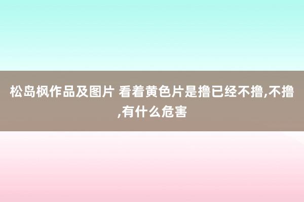 松岛枫作品及图片 看着黄色片是撸已经不撸，不撸，有什么危害