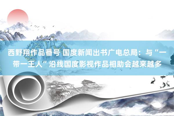 西野翔作品番号 国度新闻出书广电总局：与“一带一王人”沿线国度影视作品相助会越来越多