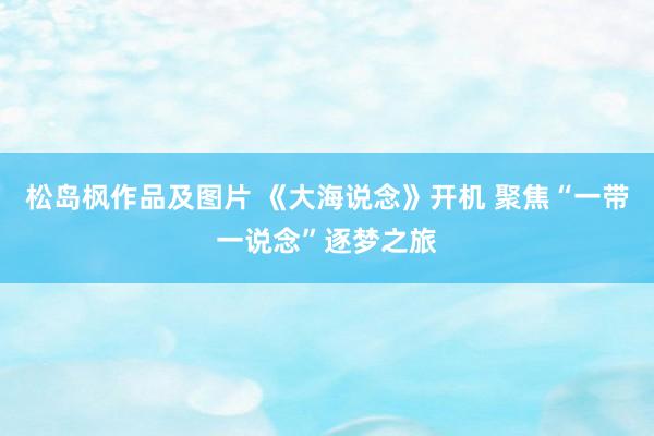 松岛枫作品及图片 《大海说念》开机 聚焦“一带一说念”逐梦之旅