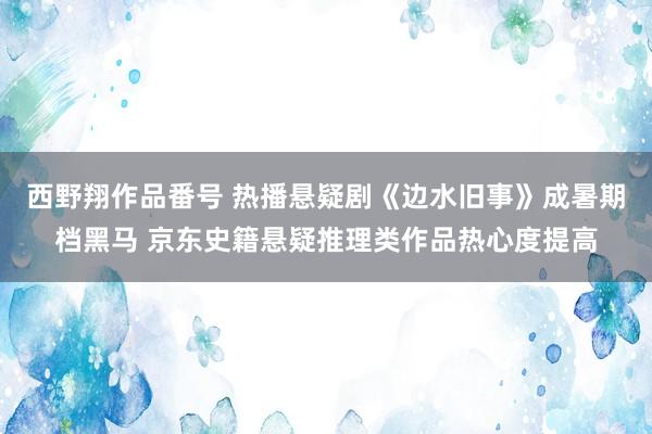 西野翔作品番号 热播悬疑剧《边水旧事》成暑期档黑马 京东史籍悬疑推理类作品热心度提高