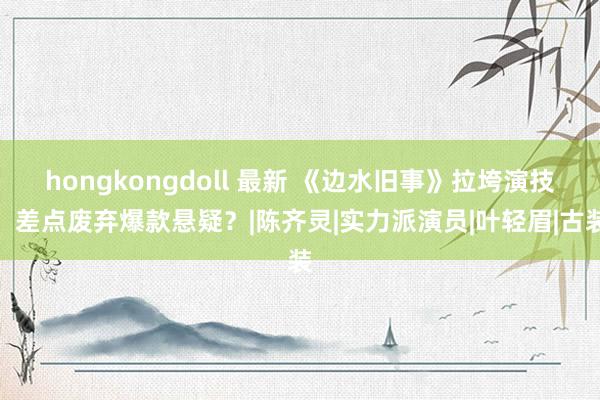 hongkongdoll 最新 《边水旧事》拉垮演技，差点废弃爆款悬疑？|陈齐灵|实力派演员|叶轻眉|古装