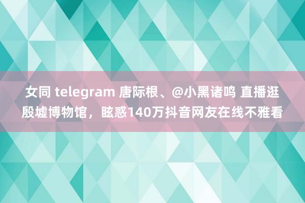 女同 telegram 唐际根、@小黑诸鸣 直播逛殷墟博物馆，眩惑140万抖音网友在线不雅看