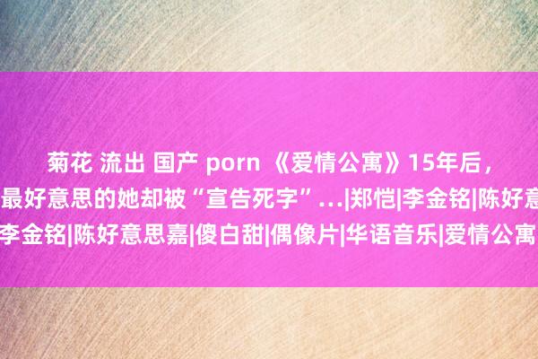 菊花 流出 国产 porn 《爱情公寓》15年后，陈赫二婚，娄艺潇暴富，最好意思的她却被“宣告死字”…|郑恺|李金铭|陈好意思嘉|傻白甜|偶像片|华语音乐|爱情公寓(电视剧)