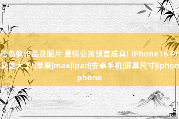 松岛枫作品及图片 爱情公寓预言成真! iPhone16 Pro又变大了!|苹果|max|ipad|安卓手机|屏幕尺寸|iphone