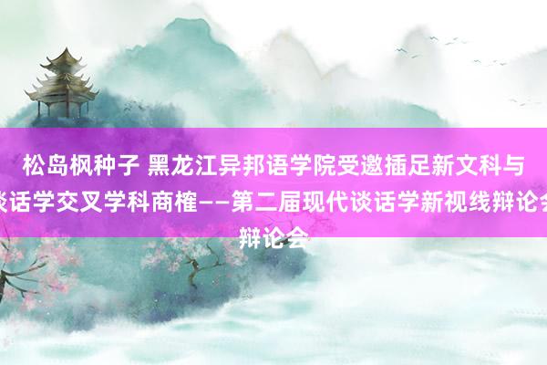 松岛枫种子 黑龙江异邦语学院受邀插足新文科与谈话学交叉学科商榷——第二届现代谈话学新视线辩论会