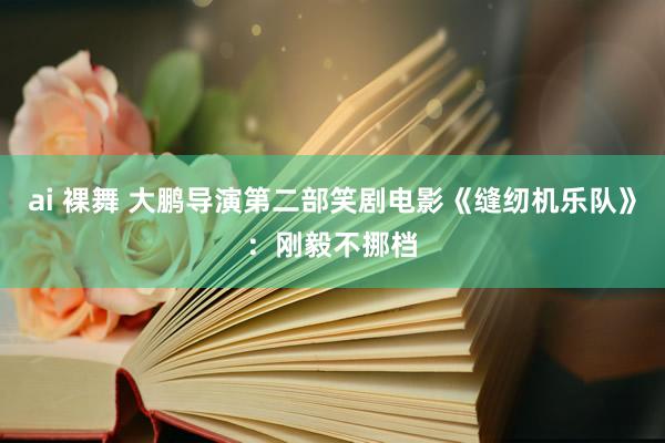 ai 裸舞 大鹏导演第二部笑剧电影《缝纫机乐队》：刚毅不挪档