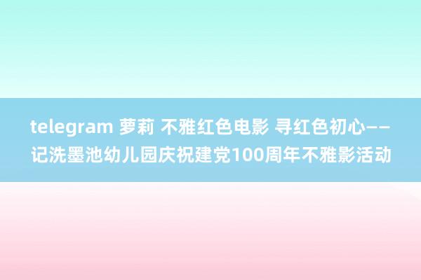 telegram 萝莉 不雅红色电影 寻红色初心——记洗墨池幼儿园庆祝建党100周年不雅影活动