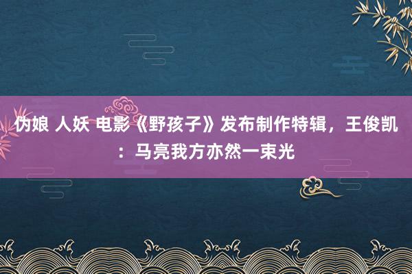 伪娘 人妖 电影《野孩子》发布制作特辑，王俊凯：马亮我方亦然一束光