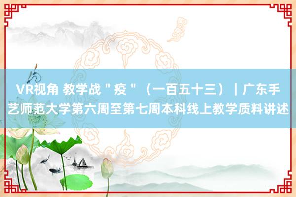 VR视角 教学战＂疫＂（一百五十三）｜广东手艺师范大学第六周至第七周本科线上教学质料讲述