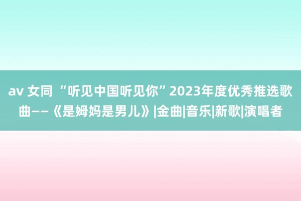 av 女同 “听见中国听见你”2023年度优秀推选歌曲——《是姆妈是男儿》|金曲|音乐|新歌|演唱者