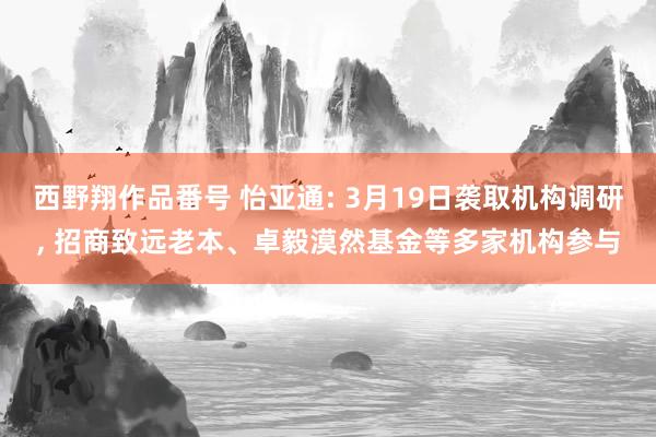 西野翔作品番号 怡亚通: 3月19日袭取机构调研, 招商致远老本、卓毅漠然基金等多家机构参与