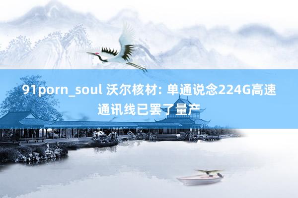 91porn_soul 沃尔核材: 单通说念224G高速通讯线已罢了量产